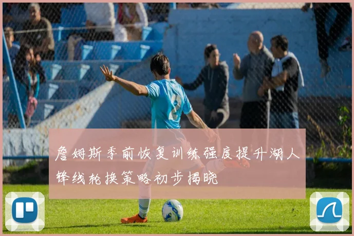 詹姆斯季前恢复训练强度提升湖人锋线轮换策略初步揭晓