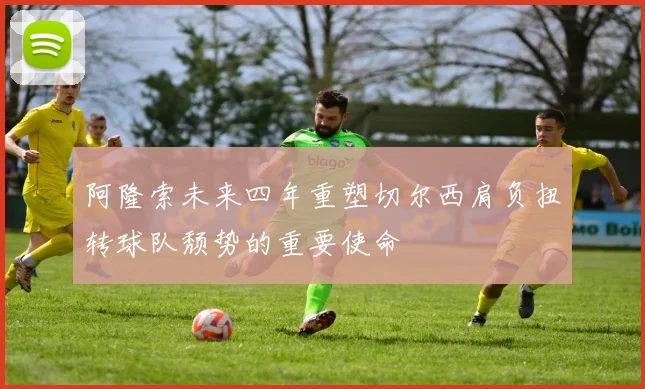 阿隆索未来四年重塑切尔西肩负扭转球队颓势的重要使命