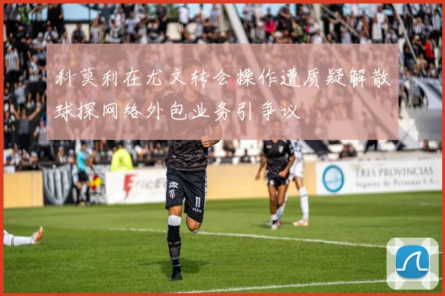 科莫利在尤文转会操作遭质疑解散球探网络外包业务引争议