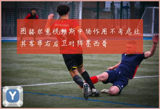 图赫尔重视赖斯中场作用不考虑让其客串右后卫对阵墨西哥
