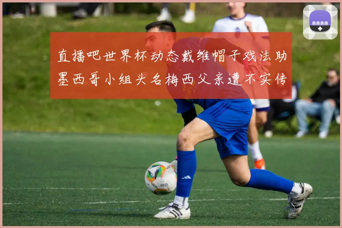 直播吧世界杯动态戴维帽子戏法助墨西哥小组头名梅西父亲遭不实传言困扰