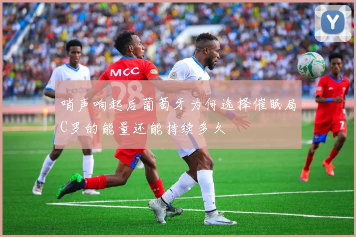 哨声响起后葡萄牙为何选择催眠局C罗的能量还能持续多久