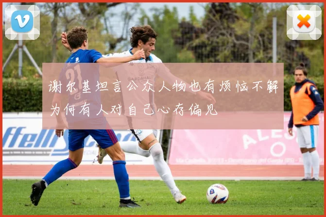 谢尔基坦言公众人物也有烦恼不解为何有人对自己心存偏见
