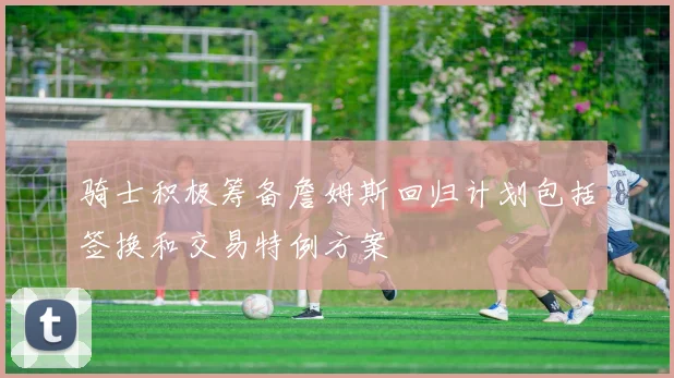 骑士积极筹备詹姆斯回归计划包括签换和交易特例方案