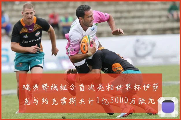 瑞典锋线组合首次亮相世界杯伊萨克与约克雷斯共计1亿5000万欧元价值