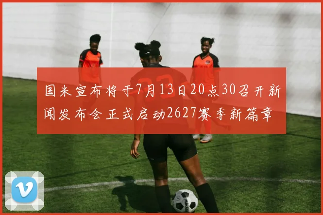 国米宣布将于7月13日20点30召开新闻发布会正式启动2627赛季新篇章