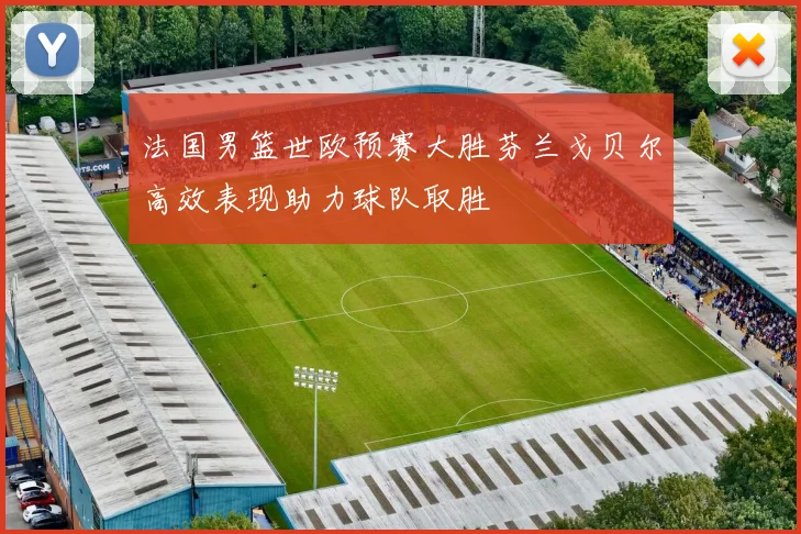 法国男篮世欧预赛大胜芬兰戈贝尔高效表现助力球队取胜