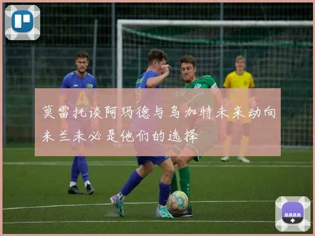 莫雷托谈阿玛德与乌加特未来动向米兰未必是他们的选择