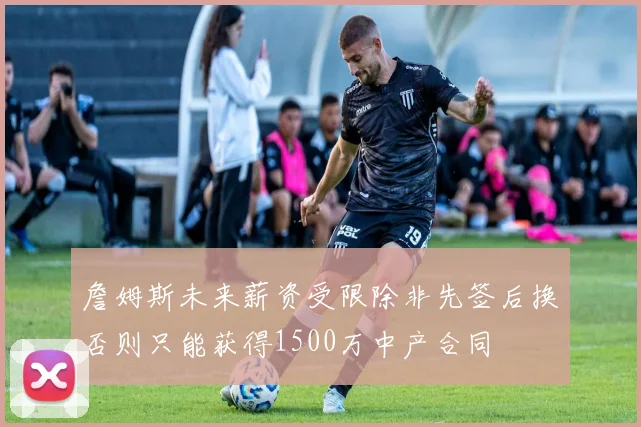 詹姆斯未来薪资受限除非先签后换否则只能获得1500万中产合同