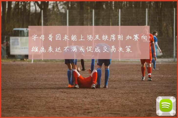 字母哥因未能上场及缺席附加赛向雄鹿表达不满或促成交易决策