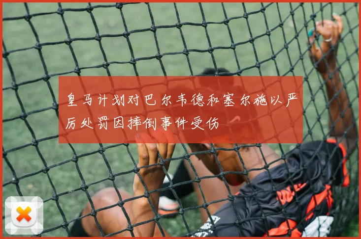 皇马计划对巴尔韦德和塞尔施以严厉处罚因摔倒事件受伤