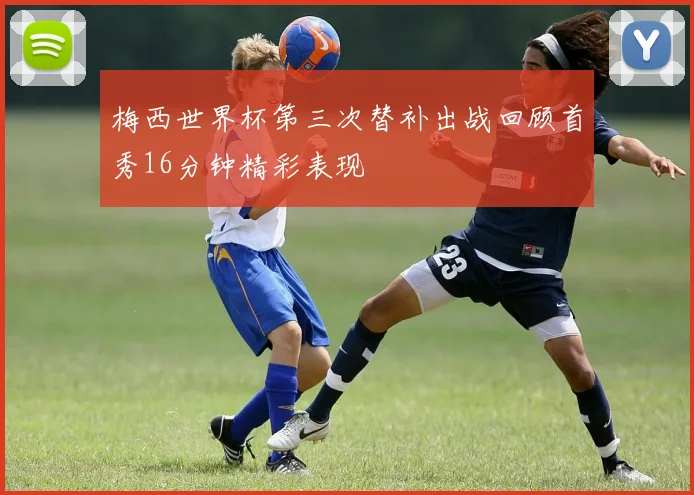 梅西世界杯第三次替补出战回顾首秀16分钟精彩表现