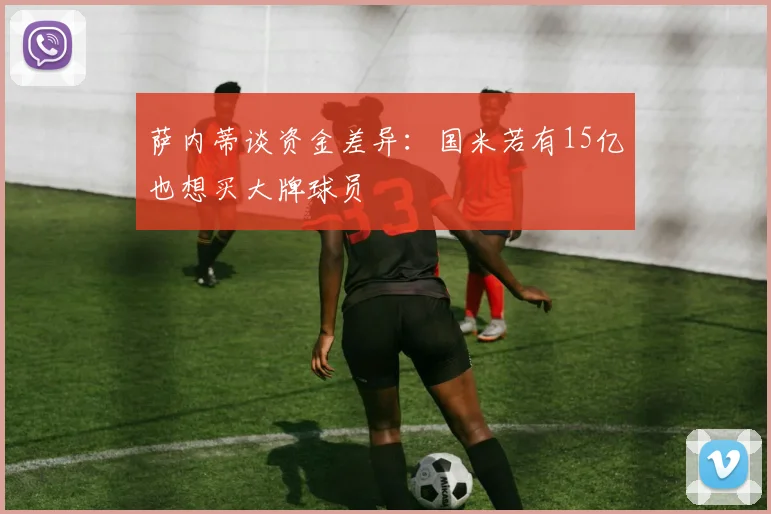 萨内蒂谈资金差异：国米若有15亿也想买大牌球员