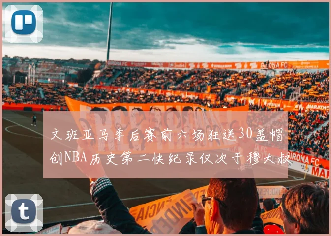 文班亚马季后赛前六场狂送30盖帽创NBA历史第二快纪录仅次于穆大叔的五场表现