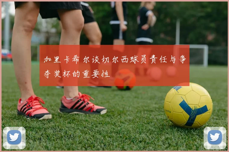 加里卡希尔谈切尔西球员责任与争夺奖杯的重要性