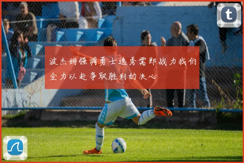 波杰姆强调勇士选秀需即战力我们全力以赴争取胜利的决心