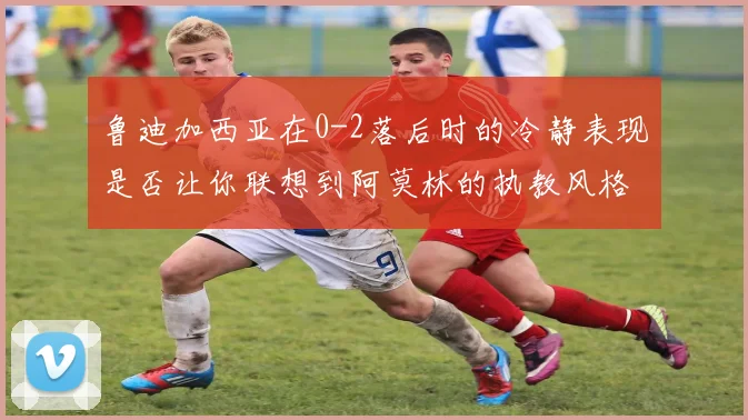 鲁迪加西亚在0-2落后时的冷静表现是否让你联想到阿莫林的执教风格