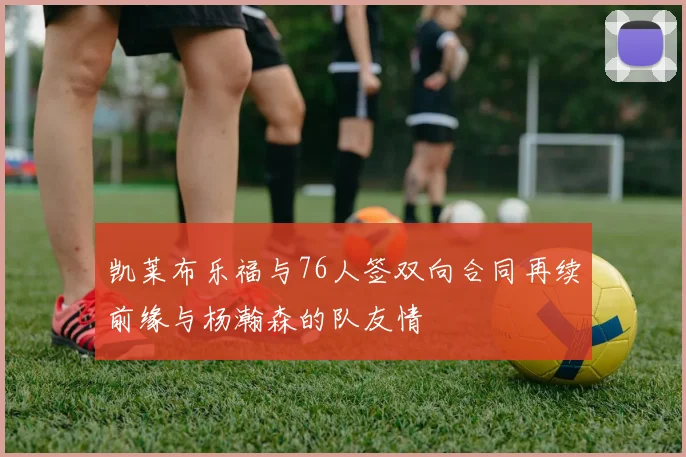 凯莱布乐福与76人签双向合同再续前缘与杨瀚森的队友情