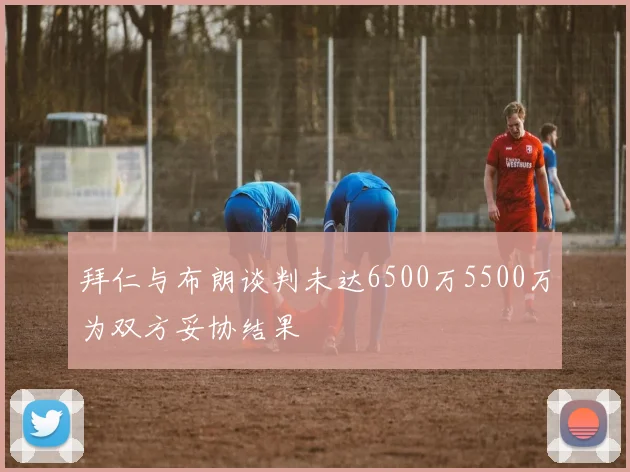 拜仁与布朗谈判未达6500万5500万为双方妥协结果
