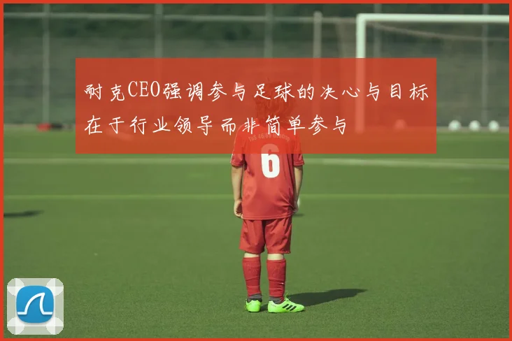 耐克CEO强调参与足球的决心与目标在于行业领导而非简单参与