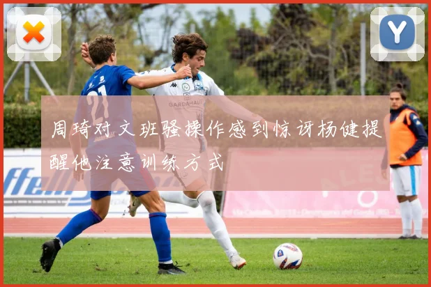 周琦对文班骚操作感到惊讶杨健提醒他注意训练方式