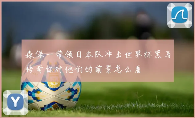 森保一带领日本队冲击世界杯黑马传奇你对他们的前景怎么看