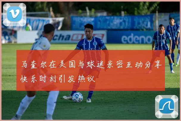 马奎尔在美国与球迷亲密互动分享快乐时刻引发热议